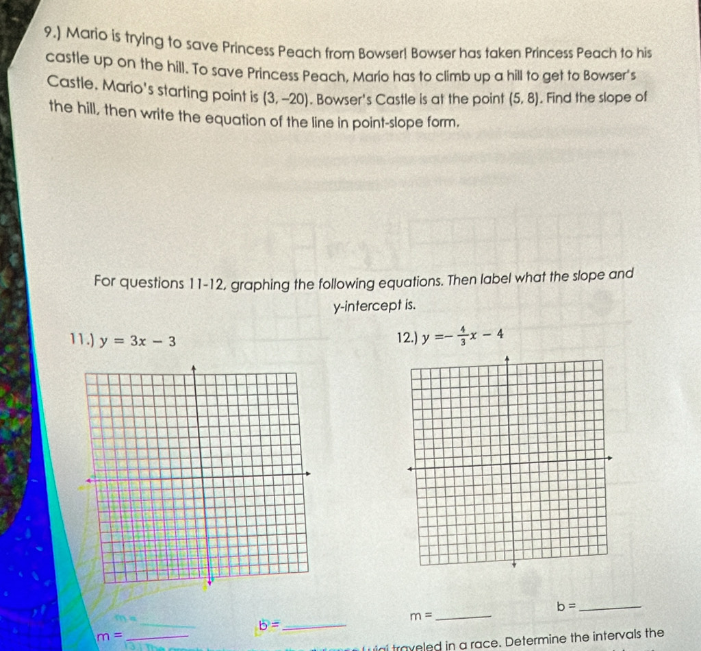 9.) Mario is trying to save Princess Peach from Bowser! Bowser has taken Princess Peach to his 
castle up on the hill. To save Princess Peach, Mario has to climb up a hill to get to Bowser's 
Castle. Mario's starting point is (3,-20). Bowser's Castle is at the point (5,8). Find the slope of 
the hill, then write the equation of the line in point-slope form. 
For questions 11-12, graphing the following equations. Then label what the slope and 
y-intercept is. 
11.) y=3x-3 12.) y=- 4/3 x-4
_ b=
_ m=
_ b=
_ m=
igi traveled in a race. Determine the intervals the