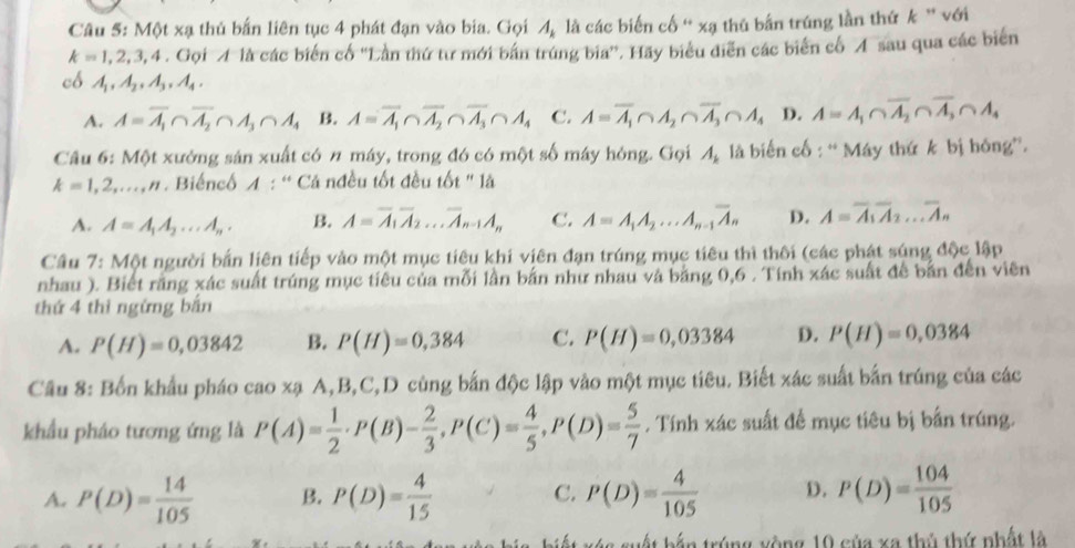 Một xạ thủ bắn liên tục 4 phát đạn vào bia. Gọi A_k là các biến cố “ xạ thủ bắn trúng lần thứ k ” với
k=1,2,3,4,G_0 bi M là các biến cổ ''Lần thứ tư mới bắn trúng bia''. Hãy biểu diễn các biến cổ Á sau qua các biến
có A_1,A_2,A_3,A_4.
A. A=overline A_1∩ overline A_2∩ A_3∩ A_4 B. A=overline A_1∩ overline A_2∩ overline A_3∩ A_4 C. A=overline A_1∩ A_2∩ overline A_3∩ A_4 D. A=A_1∩ overline A_2∩ overline A_3∩ A_4
Câu 6: Một xưởng sản xuất có n máy, trong đó có một số máy hóng. Gọi A_k là biến cố : “ Máy thứ k bị hóng”.
k=1,2,...,n Biếncố A : “ Cả nđều tốt đều tốt '' là
A. A=A_1A_2...A_n. B. A=overline A_1overline A_2...overline A_n-1A_n C. A=A_1A_2...A_n-1overline A_n D. A=overline A_1overline A_2...overline A_n
Cầu 7: Một người bắn liên tiếp vào một mục tiêu khi viên đạn trúng mục tiêu thì thôi (các phát súng độc lập
nhau ). Biết răng xác suất trúng mục tiêu của mỗi lần bắn như nhau và bằng 0,6 . Tính xác suất để bản đến viên
thứ 4 thì ngừng bắn
A. P(H)=0,03842 B. P(H)=0,384 C. P(H)=0,03384 D. P(H)=0,0384
Cầu 8: Bốn khẩu pháo cao xạ A,B,C,D cùng bắn độc lập vào một mục tiêu. Biết xác suất bắn trúng của các
khẩu pháo tương ứng là P(A)= 1/2 · P(B)- 2/3 ,P(C)= 4/5 ,P(D)= 5/7 . Tính xác suất để mục tiêu bị bắn trúng.
A. P(D)= 14/105  B. P(D)= 4/15  C. P(D)= 4/105  D. P(D)= 104/105 
i ế t x é s suất bắn trúng xòng 10 của xa thủ thứ nhất là