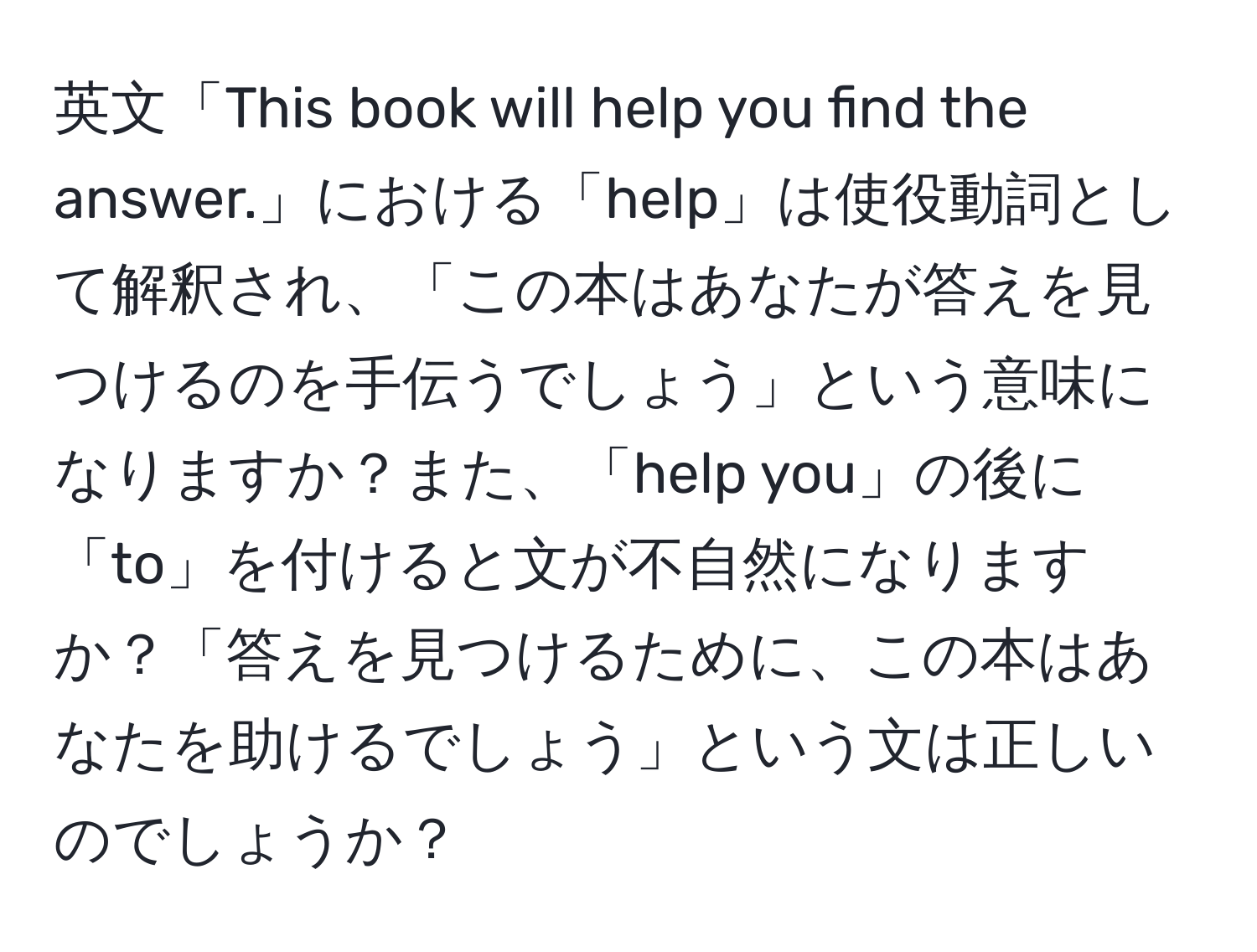 英文「This book will help you find the answer.」における「help」は使役動詞として解釈され、「この本はあなたが答えを見つけるのを手伝うでしょう」という意味になりますか？また、「help you」の後に「to」を付けると文が不自然になりますか？「答えを見つけるために、この本はあなたを助けるでしょう」という文は正しいのでしょうか？