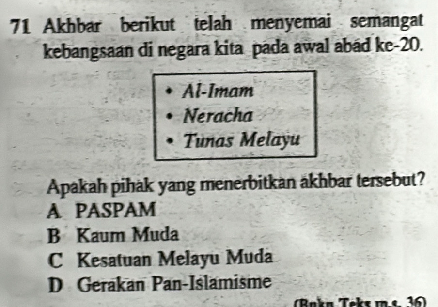 Akhbar berikut telah menyemai semangat
kebangsaan di negara kita pada awal abad ke- 20.
Al-Imam
Neracha
Tunas Melayu
Apakah pihak yang menerbitkan äkhbar tersebut?
A PASPAM
B Kaum Muda
C Kesatuan Melayu Muda
D Gerakan Pan-Islamisme
(Bakn Teks m.e 36)