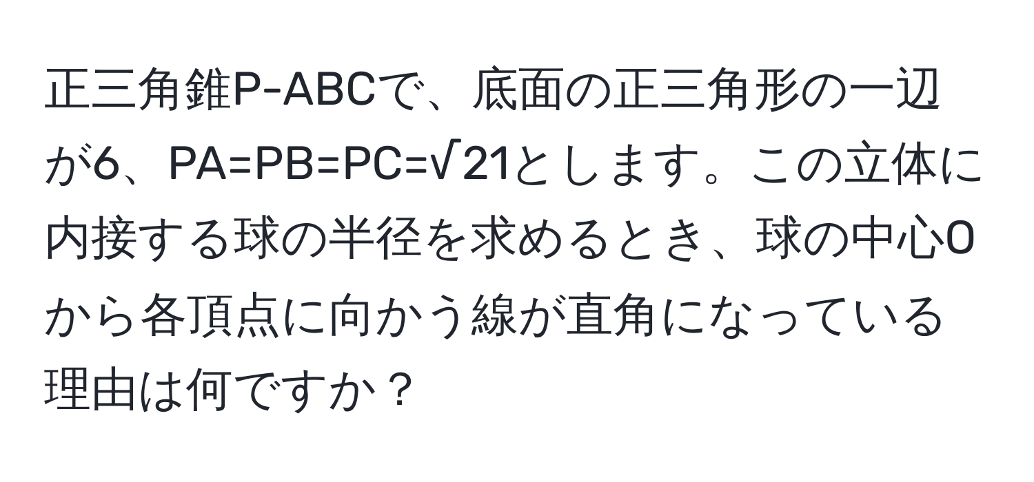 正三角錐P-ABCで、底面の正三角形の一辺が6、PA=PB=PC=√21とします。この立体に内接する球の半径を求めるとき、球の中心Oから各頂点に向かう線が直角になっている理由は何ですか？