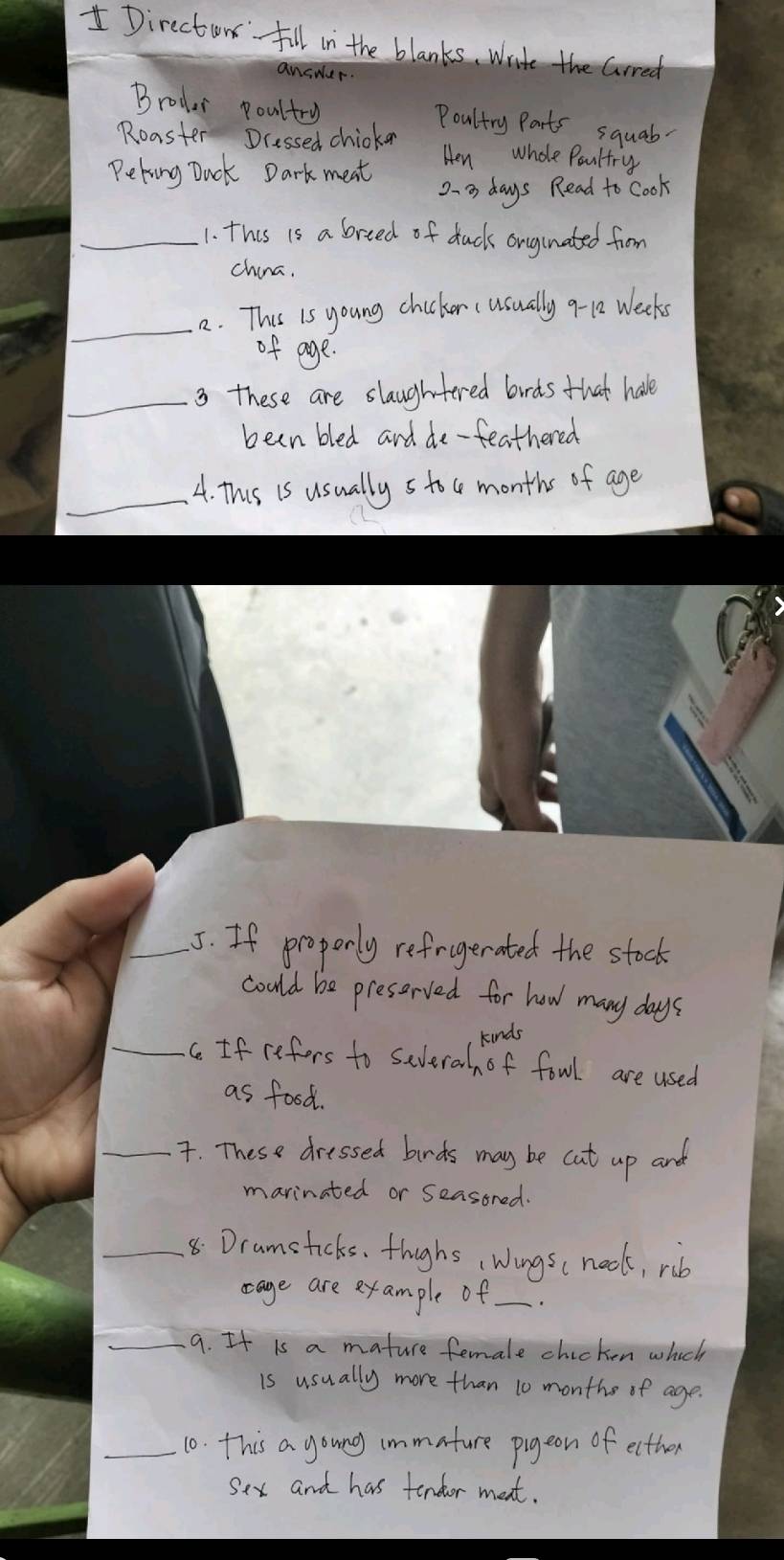 Director fill in the blanks, write the Grred 
answer. 
Brodar poultry Poultry Parts squab. 
Roaster Dcessed chicken Hen whole Paultry 
Peking Duck Dark meat
23 days Read to Cook 
_1. this is a breed of duck onginated from 
china. 
_ 
2. This is young chicken (usually q- 12 Weeks
of age. 
_3 these are slaughtered birds that hale 
been bled and de-feathered 
_4. This is usually s toc months of age 
_5. If properly refragerated the stock 
could be preserved for how many days
kinds 
_c If refors to severah of fowl are used 
as food. 
_. These dressed brds may be cut up and 
marinated or Seasored. 
_8.Dramsticks. thughs, Wingsc neck, rib 
cage are example of_ 
_9. It is a mature female chicken which 
is usually more than 10 monthe of age. 
_10. this a goung immature pigeon of ecther 
sex and has tendor meat.