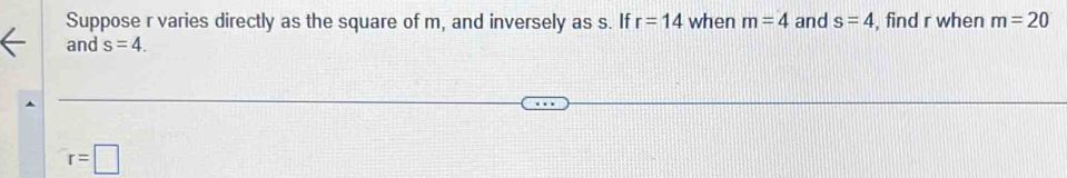 Suppose r varies directly as the square of m, and inversely as s. If r=14 when m=4 and s=4 , find r when m=20
and s=4.
r=□