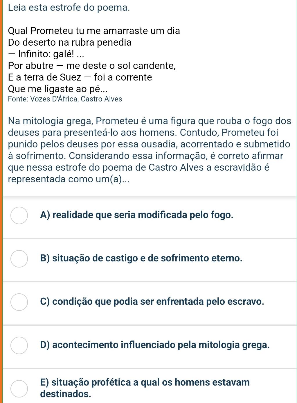 Leia esta estrofe do poema.
Qual Prometeu tu me amarraste um dia
Do deserto na rubra penedia
- Infinito: galé! ...
Por abutre - me deste o sol candente,
E a terra de Suez - foi a corrente
Que me ligaste ao pé...
Fonte: Vozes D'África, Castro Alves
Na mitologia grega, Prometeu é uma figura que rouba o fogo dos
deuses para presenteá-lo aos homens. Contudo, Prometeu foi
punido pelos deuses por essa ousadia, acorrentado e submetido
à sofrimento. Considerando essa informação, é correto afirmar
que nessa estrofe do poema de Castro Alves a escravidão é
representada como um(a)...
A) realidade que seria modificada pelo fogo.
B) situação de castigo e de sofrimento eterno.
C) condição que podia ser enfrentada pelo escravo.
D) acontecimento influenciado pela mitologia grega.
E) situação profética a qual os homens estavam
destinados.