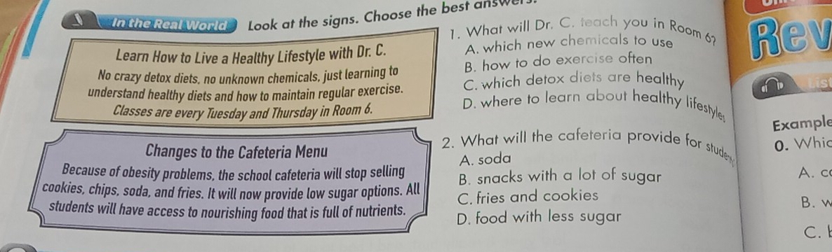 In the Real World Look at the signs. Choose the best answe
1. What will Dr. C. teach you in Room 6?
Learn How to Live a Healthy Lifestyle with Dr. C. A. which new chemicals to use Rev
No crazy detox diets, no unknown chemicals, just learning to B. how to do exercise often
C. which detox diets are healthy
a D
understand healthy diets and how to maintain regular exercise. D. where to learn about healthy lifestyle
Classes are every Tuesday and Thursday in Room 6.
Example
Changes to the Cafeteria Menu
0. Whic
2. What will the cafeteria provide for studem
A. soda
Because of obesity problems, the school cafeteria will stop selling B. snacks with a lot of sugar A.c
cookies, chips, soda, and fries. It will now provide low sugar options. All C. fries and cookies
B. w
students will have access to nourishing food that is full of nutrients. D. food with less sugar
C.