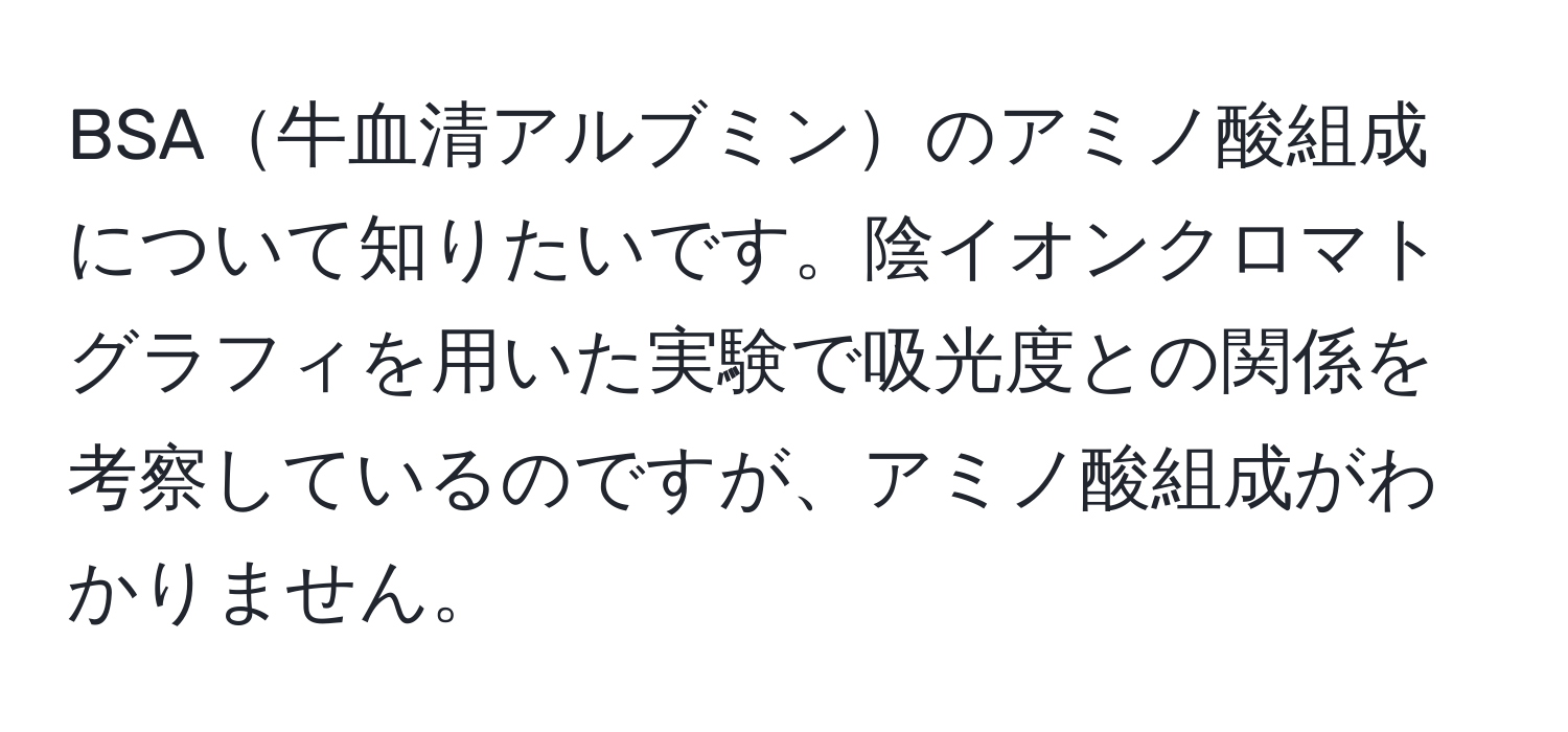 BSA牛血清アルブミンのアミノ酸組成について知りたいです。陰イオンクロマトグラフィを用いた実験で吸光度との関係を考察しているのですが、アミノ酸組成がわかりません。