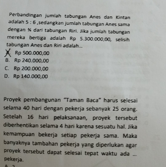 Perbandingan jumlah tabungan Anes dan Kintan
adalah 5:6 ,sedangkan jumlah tabungan Anes sama
dengan ¾ dari tabungan Riri. Jika jumlah tabungan
mereka bertiga adalah Rp 5.300.000,00, selisih
tabungan Anes dan Riri adalah...
A Rp 500.000,00
B. Rp 240.000,00
C. Rp 200.000,00
D. Rp 140.000,00
Proyek pembangunan “Taman Baca” harus selesai
selama 40 hari dengan pekerja sebanyak 25 orang.
Setelah 16 hari pelaksanaan, proyek tersebut
diberhentikan selama 4 hari karena sesuatu hal. Jika
kemampuan bekerja setiap pekerja sama. Maka
banyaknya tambahan pekerja yang diperlukan agar
proyek tersebut dapat selesai tepat waktu ada ...
pekerja.