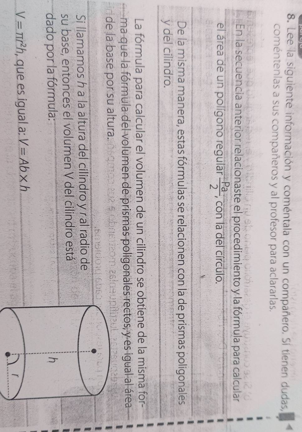 Lee la siguiente información y coméntala con un compañero. Sí tienen dudas, 
coméntenlas a sus compañeros y al profesor para aclararlas. 
En la secuencia anterior relacionaste el procedimiento y la fórmula para calcular 
el área de un polígono regular  Pa/2  , con la del círculo. 
De la misma manera, estas fórmulas se relacionen con la de prismas poligonales 
y del cilindro. 
La fórmula para calcular el volumen de un cilindro se obtiene de la misma for- 
ma que la fórmula del volumen de prismas poligonales rectos, y es igual al área 
de la base por su altura. 
Si llamamos h a la altura del cilindro y ral radio de 
su base, entonces el volumen V del cilindro está 
dado por la fórmula:
V=π r^2h , que es igual a: V=Ab* h