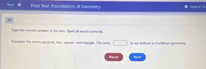 Next Post Test: Foundations of Geometry Submar Te 
23 
Type the correct answer in the box. Spell all words correctly. 
Consider the terms pyramid, line, square, and triangle. The term □ is not defined in Euclidean geometry. 
Reset Next