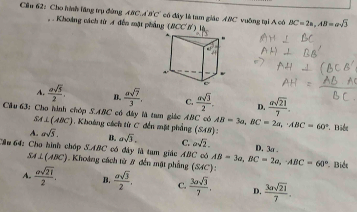 Cầu 62: Cho hình lãng trụ đứng ABC.A'B'C' có đáy là tam giác ABC vuông tại A có BC=2a,AB=asqrt(3)
, . Khoảng cách từ A đến mặt phẳng (BCC'B') là
A.  asqrt(5)/2 . B.  asqrt(7)/3 . C.  asqrt(3)/2 . D.  asqrt(21)/7 .
Câu 63: Cho hình chóp S.ABC có đáy là tam giác ABC có AB=3a,BC=2a,· ABC=60° Biết
SA⊥ (ABC). Khoảng cách từ C đến mặt phẳng (SAB):
A. asqrt(5). B. asqrt(3). C. asqrt(2). D. 3a .
Câu 64: Cho hình chóp S.ABC có đáy là tam giác ABC có AB=3a,BC=2a,· ABC=60° Biết
SA⊥ (ABC). Khoảng cách từ B đến mặt phẳng (SAC):
A.  asqrt(21)/2 . B.  asqrt(3)/2 . C.  3asqrt(3)/7 . D.  3asqrt(21)/7 .