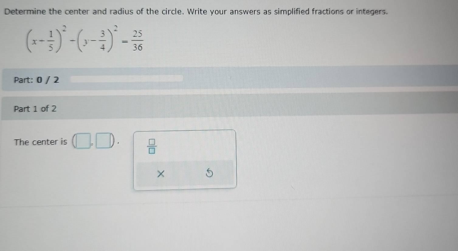 Determine the center and radius of the circle. Write your answers as simplified fractions or integers.
(x- 1/5 )^2-(y- 3/4 )^2= 25/36 
Part: 0 / 2 
Part 1 of 2 
The center is L
 □ /□  
×