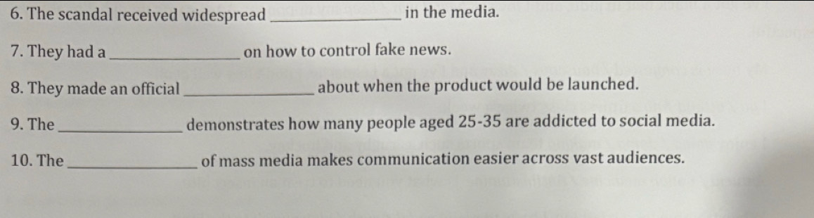 The scandal received widespread _in the media. 
7. They had a_ on how to control fake news. 
8. They made an official _about when the product would be launched. 
9. The _demonstrates how many people aged 25-35 are addicted to social media. 
10. The_ of mass media makes communication easier across vast audiences.