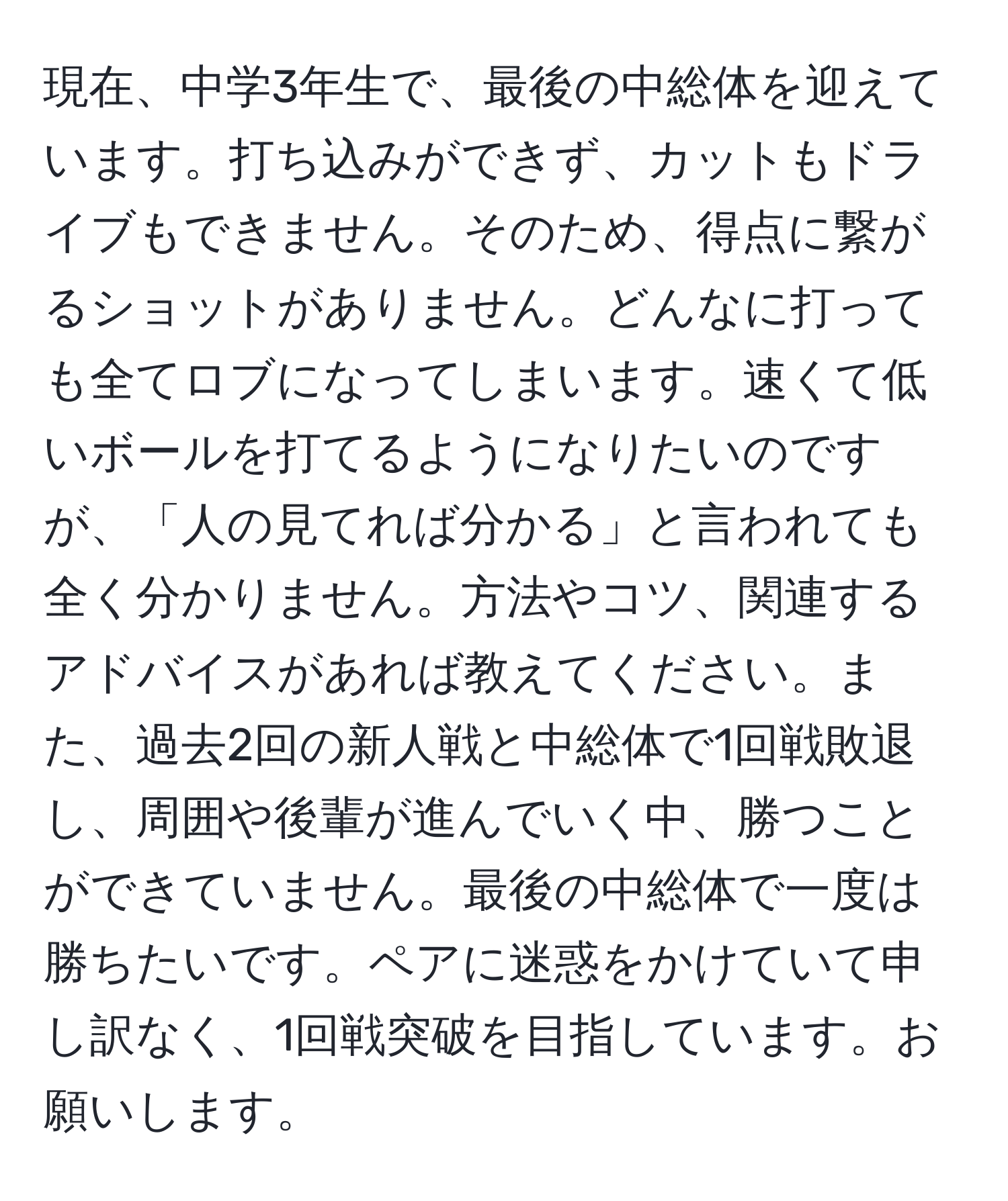 現在、中学3年生で、最後の中総体を迎えています。打ち込みができず、カットもドライブもできません。そのため、得点に繋がるショットがありません。どんなに打っても全てロブになってしまいます。速くて低いボールを打てるようになりたいのですが、「人の見てれば分かる」と言われても全く分かりません。方法やコツ、関連するアドバイスがあれば教えてください。また、過去2回の新人戦と中総体で1回戦敗退し、周囲や後輩が進んでいく中、勝つことができていません。最後の中総体で一度は勝ちたいです。ペアに迷惑をかけていて申し訳なく、1回戦突破を目指しています。お願いします。