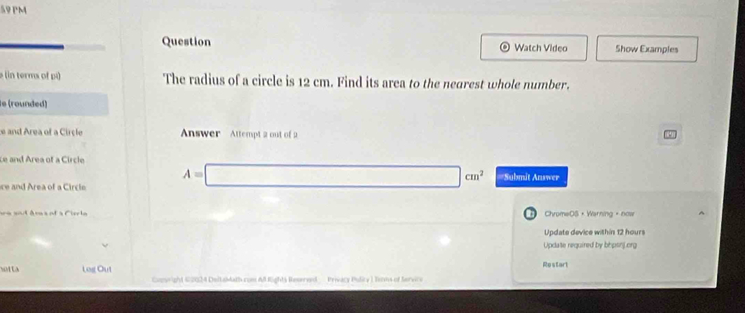 PM 
Question Watch Video Show Examples 
(in terms of pi) The radius of a circle is 12 cm. Find its area to the nearest whole number. 
e (rounded ) 
e and Area of a Circle Answer Attempt 2 out of 2 
ce and Area of a Circle 
ce and Area of a Circle
A=□ cm^2 =Submit Answer 
ara and âm s et à Cierl ChromeOS ，Warning 。now ^ 
Update device within 12 hours
Update required by bipsnj.org 
hotta Log Out 
Restart 
Conwright #2024 DeltaMath com Al Rights Reserved - Privacy Pulicy ) Tems of Service