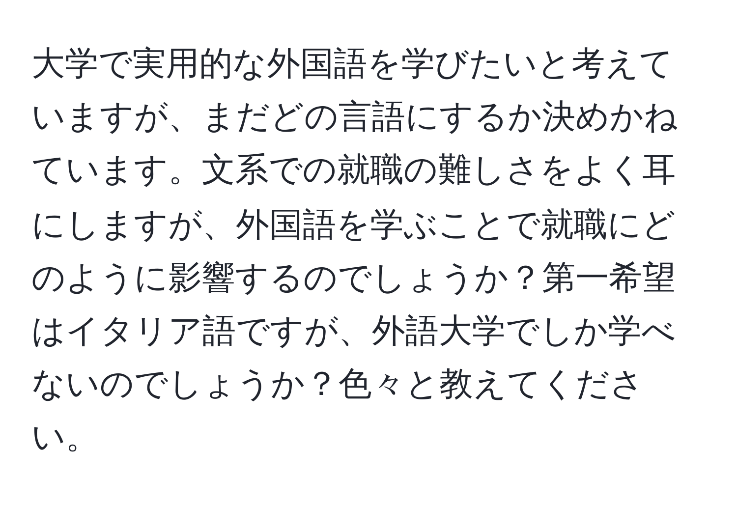 大学で実用的な外国語を学びたいと考えていますが、まだどの言語にするか決めかねています。文系での就職の難しさをよく耳にしますが、外国語を学ぶことで就職にどのように影響するのでしょうか？第一希望はイタリア語ですが、外語大学でしか学べないのでしょうか？色々と教えてください。