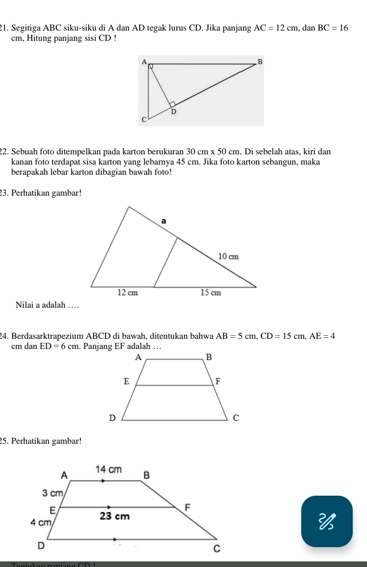 Segitiga ABC siku-siku di A dan AD tegak lurus CD. Jika panjang AC=12cm , dan BC=16
cm, Hitung panjang sisi CD! 
22. Sebuah foto ditempelkan pada karton berukuran 30cm* 50cm. Di sebelah atas, kiri dan 
kanan foto terdapat sisa karton yang lebarnya 45 cm. Jika foto karton sebangun, maka 
berapakah lebar karton dibagian bawah foto! 
23. Perhatikan gambar! 
Nilai a adalah … 
24. Berdasarktrapezium ABCD di bawah, ditentukan bahwa AB=5cm, CD=15cm, AE=4
cm dan ED=6cm. Panjang EF adalah … 
25. Perhatikan gambar! 
26