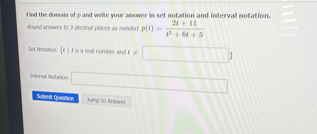 Find the domain of p and write your answer in set notation and interval notation. 
Round answers to 3 decimal places as needed. p(t)= (2t+11)/t^2+6t+5 
Set Notation: t| t is a real number and t!= □ 
Interval Notation: □ 
Submit Question Jump to Answer