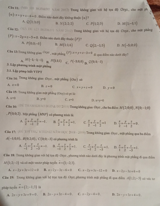 (MD 105 BGD&ĐT NAM 2017) Trong không gian với hệ tọa độ Oxyz, cho mặt ph
、
(alpha ):x+y+z-6=0. Điểm nào dưới đây không thuộc (α)?
A. Q(3;3;0) B. N(2;2;2) C. P(1;2;3) D. M(1;-1;1)
Câu 12:
M 2017) Trong không gian với hệ tọa độ Oxyz, cho mật phẳng
(P): x-2y+z-5=0. Điểm nào dưới đây thuộc (P)?
A. P(0;0;-5) B. M(1;1;6) C. Q(2;-1;5) D. N(-5;0;0)
Câu 13:Trong không gian Oxyz , mặt phẳng (P) :x+y+z-3=0 đi qua điểm nào dưới đây?
A. M(-1;-1;-1) B. N(1;1;1) C. P(-3;0;0) D. Q(0;0;-3)
3. Lập phương trình mặt phẳng
3.1. Lập ptmp biết VTPT
Câu 14: Trong không gian Oxyz , mặt phẳng (Oxz) có
A. x=0 B. z=0 C. x+y+z=0 D. y=0
Câu 15: Trong không gian mặt phẳng (Oxy) có pt là:
A. x=0 B. y=0 C. z=0 D. x+y=0
Câu 16: ( THAM KHAO BGD & ĐT 2018) Trong không gian Oxyz , cho ba điểm M(2;0;0),N(0;-1;0)
P(0;0;2) 1 . Mặt phẳng (MNP) có phương trình là:
A.  x/2 + y/-1 + z/2 =-1. B.  x/2 + y/1 + z/2 =1. C.  x/2 + y/-1 + z/2 =1 D.  x/2 + y/-1 + z/2 =0.
Câu 17: (DE THI THU VTED 02 NÄM HQC 2018 - 2019) Trong không gian Oxyz , mặt phẳng qua ba điểm
A(-1;0;0),B(0;2;0),C(0;0;-3) có phương trình là
A.  x/-1 + y/2 + z/-3 =-1. B.  x/-1 + y/2 + z/3 =1. C.  x/-1 + y/2 + z/-3 =1. D.  x/1 + y/2 + z/-3 =1.
Câu 18: Trong không gian với hệ tọa độ Oxyz , phương trình nào dưới đây là phương trình mặt phẳng đi qua điểm
M (1;2;-3) và có một vectơ pháp tuyến overline n=(1;-2;3).
A. x-2y+3z+12=0 B. x-2y-3z-6=0 C. x-2y+3z-12=0 D. x-2y-3z+6=0
Câu 19: Trong không gian với hệ trục tọa độ Oxyz, phương trình mặt phẳng đi qua điểm A(1;2;-3) có véc tơ
pháp tuyến vector n=(2;-1;3) là
A. 2x-y+3z+9=0. B. 2x-y+3z-4=0. C. x-2y-4=0. D. 2x-y+3z+4=0.