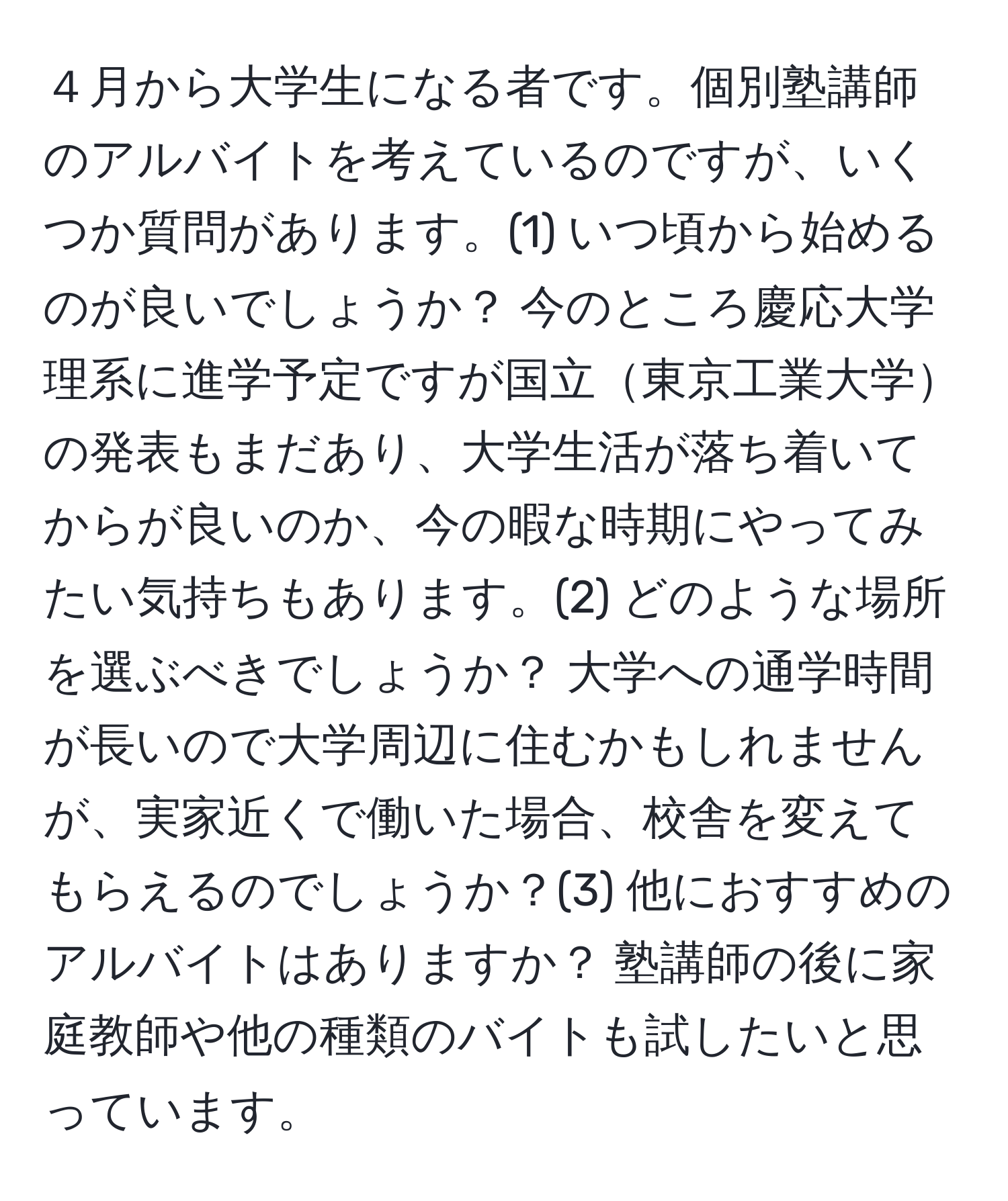 ４月から大学生になる者です。個別塾講師のアルバイトを考えているのですが、いくつか質問があります。(1) いつ頃から始めるのが良いでしょうか？ 今のところ慶応大学理系に進学予定ですが国立東京工業大学の発表もまだあり、大学生活が落ち着いてからが良いのか、今の暇な時期にやってみたい気持ちもあります。(2) どのような場所を選ぶべきでしょうか？ 大学への通学時間が長いので大学周辺に住むかもしれませんが、実家近くで働いた場合、校舎を変えてもらえるのでしょうか？(3) 他におすすめのアルバイトはありますか？ 塾講師の後に家庭教師や他の種類のバイトも試したいと思っています。