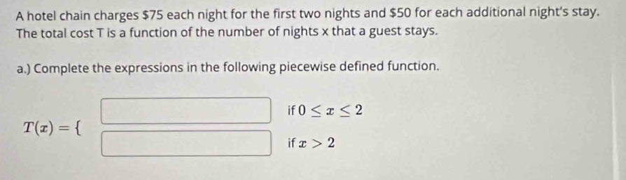 A hotel chain charges $75 each night for the first two nights and $50 for each additional night's stay. 
The total cost T is a function of the number of nights x that a guest stays. 
a.) Complete the expressions in the following piecewise defined function. 
if 0≤ x≤ 2
T(x)=(beginarrayr □  □ endarray if x>2