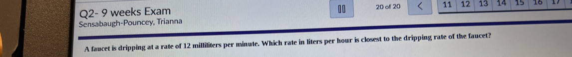 Q2- 9 weeks Exam 20 of 20 11 12 13 14 15 16 
Sensabaugh-Pouncey, Trianna 
A faucet is dripping at a rate of 12 milliliters per minute. Which rate in liters per hour is closest to the dripping rate of the faucet?