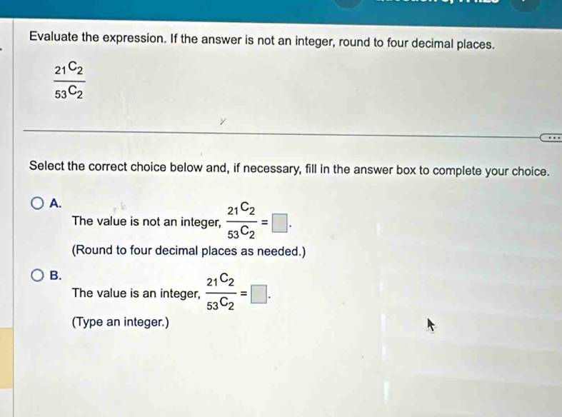 Evaluate the expression. If the answer is not an integer, round to four decimal places.
frac _21C_253^(C_2)
Select the correct choice below and, if necessary, fill in the answer box to complete your choice.
A.
The value is not an integer,  21^C2/53^C2 =□. 
(Round to four decimal places as needed.)
B.
The value is an integer, frac 21^C253C_2=□. 
(Type an integer.)