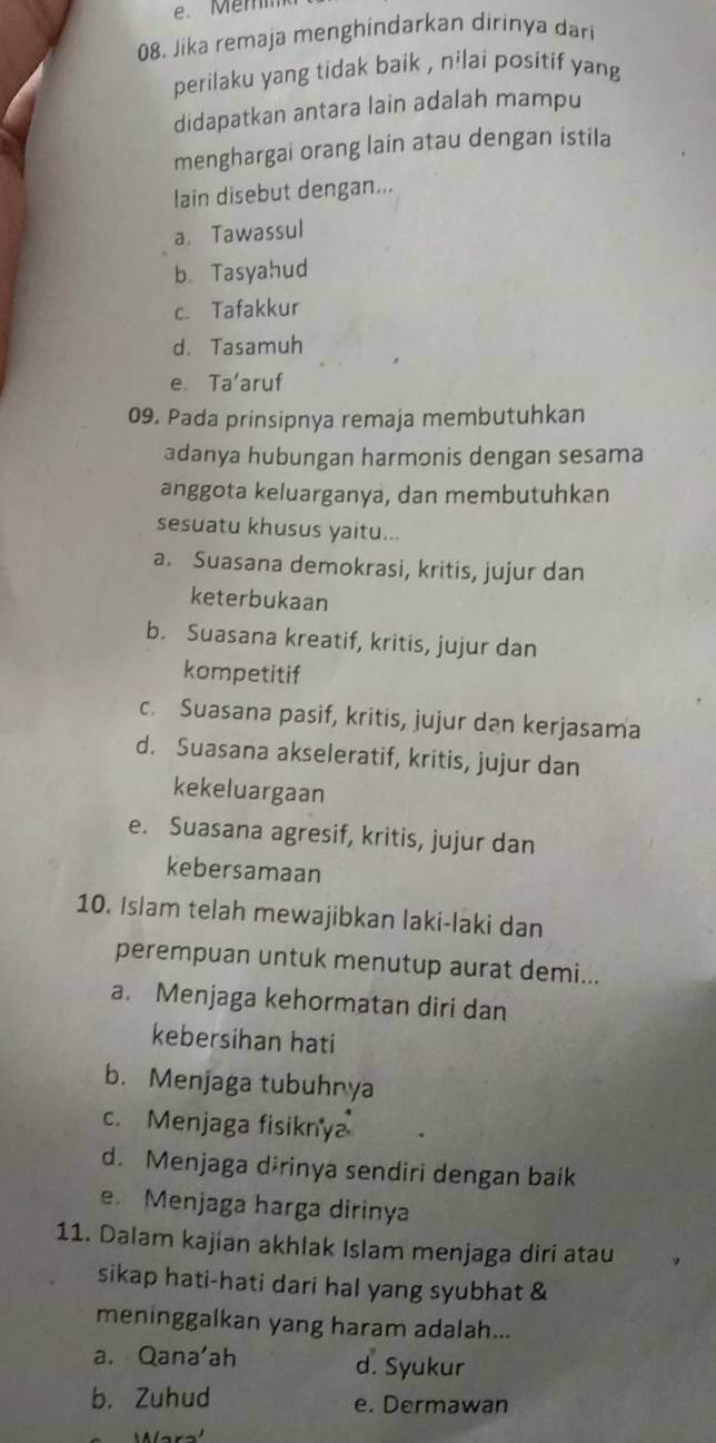 Jika remaja menghindarkan dirinya dari
perilaku yang tidak baik , nilai positif yang
didapatkan antara lain adalah mampu
menghargai orang lain atau dengan istila
lain disebut dengan...
a. Tawassul
b. Tasyahud
c. Tafakkur
d. Tasamuh
e. Ta'aruf
09. Pada prinsipnya remaja membutuhkan
adanya hubungan harmonis dengan sesama
anggota keluarganya, dan membutuhkan
sesuatu khusus yaitu...
a. Suasana demokrasi, kritis, jujur dan
keterbukaan
b. Suasana kreatif, kritis, jujur dan
kompetitif
c. Suasana pasif, kritis, jujur dan kerjasama
d. Suasana akseleratif, kritis, jujur dan
kekeluargaan
e. Suasana agresif, kritis, jujur dan
kebersamaan
10. Islam telah mewajibkan laki-laki dan
perempuan untuk menutup aurat demi...
a. Menjaga kehormatan diri dan
kebersihan hati
b. Menjaga tubuhnya
c. Menjaga fisikny
d. Menjaga dɨrinya sendiri dengan baik
e. Menjaga harga dirinya
11. Dalam kajian akhlak Islam menjaga diri atau
sikap hati-hati dari hal yang syubhat &
meninggalkan yang haram adalah...
a. Qana'ah d. Syukur
b. Zuhud e. Dermawan
ara'