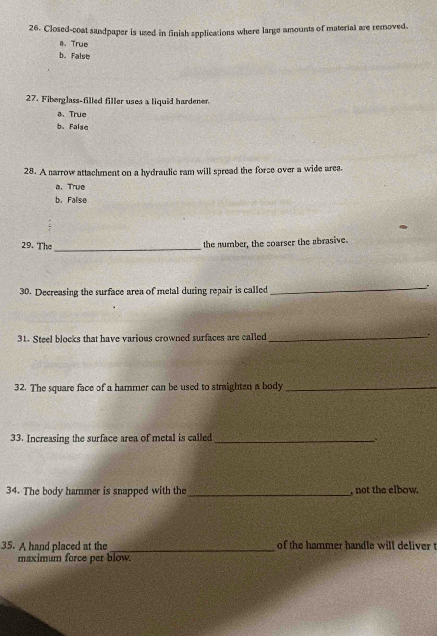 Closed-coat sandpaper is used in finish applications where large amounts of material are removed.
a. True
b. False
27. Fiberglass-filled filler uses a liquid hardener.
a. True
b. False
28. A narrow attachment on a hydraulic ram will spread the force over a wide area.
a.True
b. False
29. The_
the number, the coarser the abrasive.
30. Decreasing the surface area of metal during repair is called
_.
31. Steel blocks that have various crowned surfaces are called_
.
32. The square face of a hammer can be used to straighten a body_
33. Increasing the surface area of metal is called_
34. The body hammer is snapped with the_ , not the elbow.
35. A hand placed at the_ of the hammer handle will deliver t
maximum force per blow.