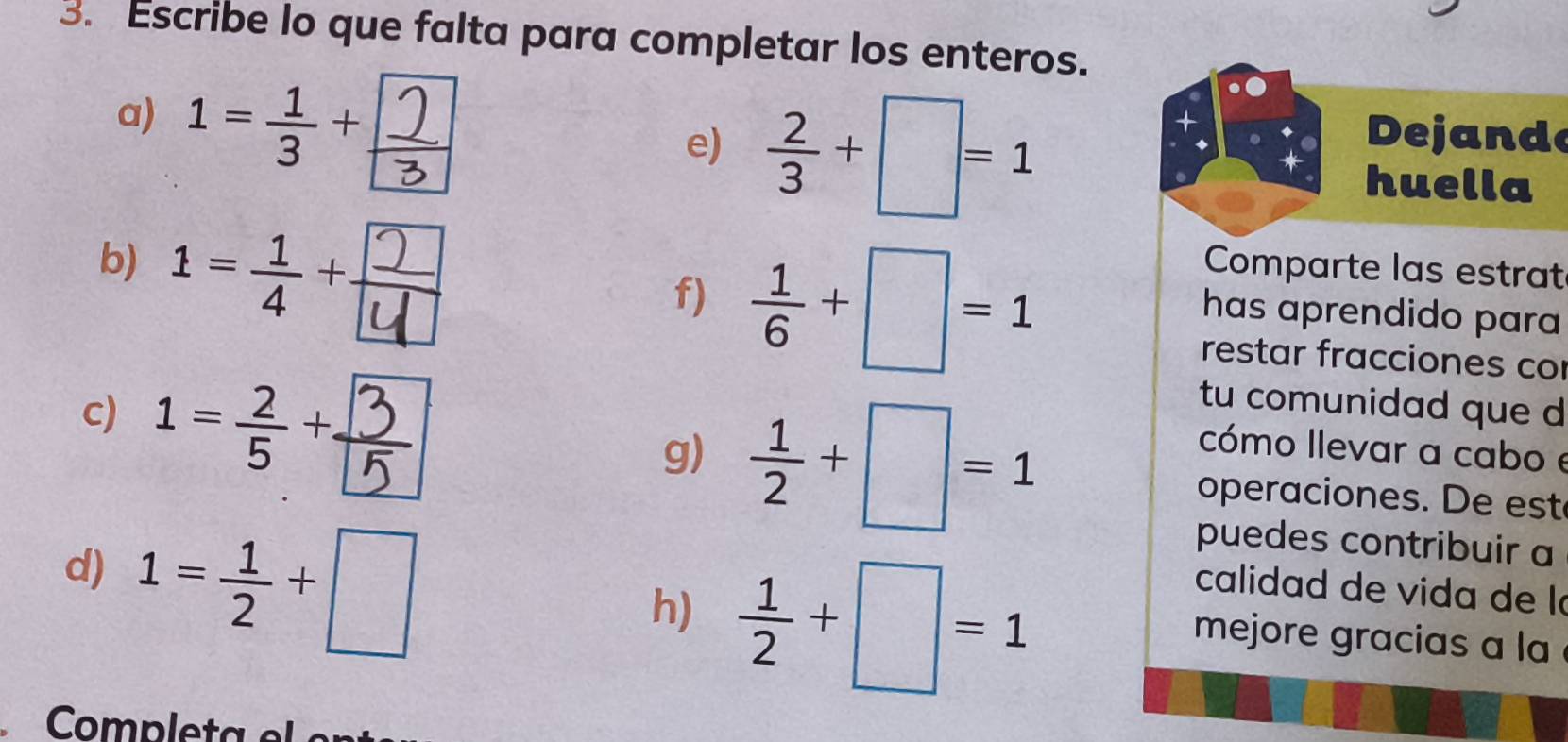 Escribe lo que falta para completar los enteros. 
a) 
e)  2/3 +□ =1
Dejande 
huella 
b) 
f)  1/6 +□ =1
Comparte las estrat 
has aprendido para 
c) 
restar fracciones co 
tu comunidad que d 
cómo Ilevar a cabo e 
g)  1/2 +□ =1 operaciones. De est 
d) 1= 1/2 +□
puedes contribuir a 
h)  1/2 +□ =1
calidad de vida de là 
mejore gracias a la 
Completa el