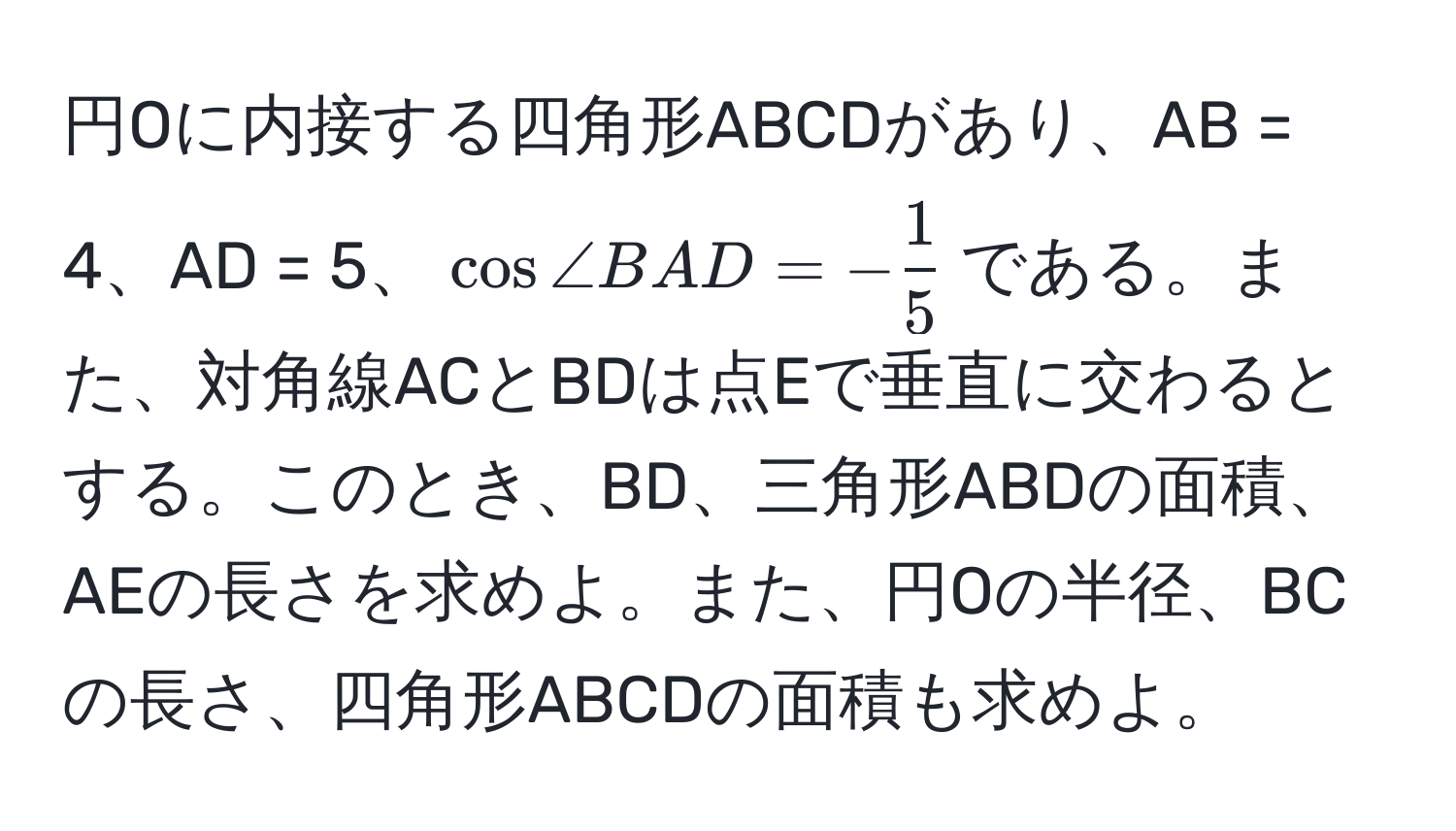 円Oに内接する四角形ABCDがあり、AB = 4、AD = 5、(cos ∠ BAD = - 1/5 )である。また、対角線ACとBDは点Eで垂直に交わるとする。このとき、BD、三角形ABDの面積、AEの長さを求めよ。また、円Oの半径、BCの長さ、四角形ABCDの面積も求めよ。