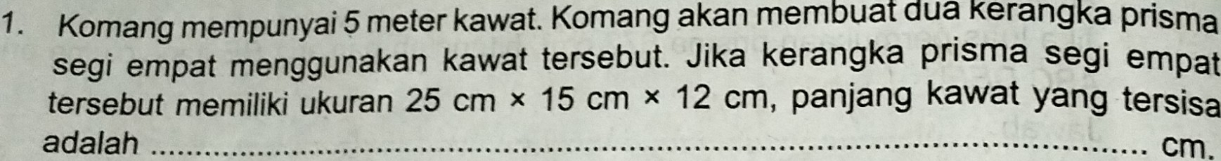 Komang mempunyai 5 meter kawat. Komang akan membuat dua kerangka prisma 
segi empat menggunakan kawat tersebut. Jika kerangka prisma segi empat 
tersebut memiliki ukuran 25cm* 15cm* 12cm , panjang kawat yang tersis 
adalah _ cm.