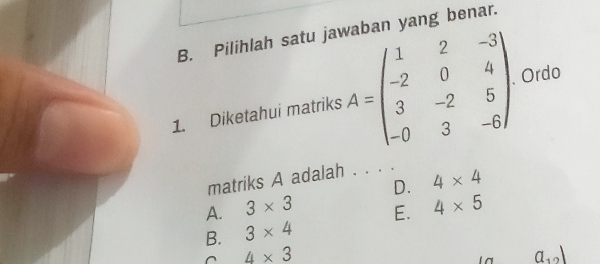 Pilihlah satu jawaban yang benar.
1. Diketahui matriks A=beginpmatrix 1&2&-3 -2&0&4 3&-2&5 -0&3&-6endpmatrix Ordo
matriks A adalah . . . .
D. 4* 4
A. 3* 3 4* 5
E.
B. 3* 4
4* 3
a_12)