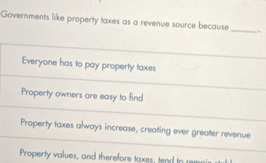 Governments like property taxes as a revenue source because
_
Everyone has to pay property taxes
Property owners are easy to find
Property taxes always increase, creating ever greater revenue
Property values, and therefore taxes, tend to remai