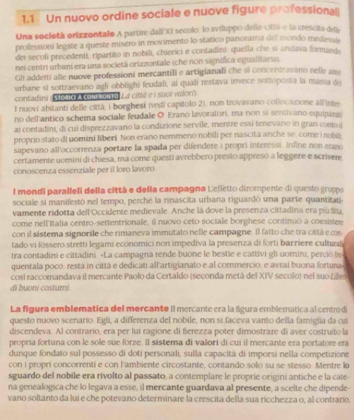 1.1  Un nuovo ordine sociale e nuove figure professional
Una società orizzontalo A partire dall/XI secolo: lo sviluppo delle cittá e la crescita delle
professioni legate a queste mísero in movimento lo statico panorama del mondo medlevate
dei secoli precedenti, ripartito in nobili, chierici e contadini: queila che si andava formande
nei centri urbani era una società orizzontale (che non significa equalitaria)
Gli addetti alle nuove professioni mercantili e artigianali che si concentravano nelle ame
urbane si sottraevano agli obblighi feudali, ai quali restava invece sottoposta la massa de
contadini (Stokd A coNΕ.οNTo, La città e ι suοi νæίorí)
I nuovi abitanti delle cittá, i borghesi (vedí capitolo 2), non trovavano collocazione all'inter.
no dell'antico schema sociale feudale O Erano lavoratori, ma non si sentivano equiparati
ai contadini, di cui disprezzavano la condizione servile, mentre essi tenevano in gran contoi
proprio stato di uomini liberi. Non erano nemmeno nobili per nascita anche se, come i nobili
sapevano all'occorrenza portare la spada per difendere i propri interessi. Infine non erano
certamente uomini di chiesa, ma come questi avrebbero presto appreso a leggere e scrivere
conoscenza essenziale per il loro lavoro.
l mondi paralleli della città e della campagna Lefletto dirompente di questo gruppo
sociale si manifestò nel tempo, perché la rinascita urbana riguardò una parte quantitati
vamente ridotta dell'Occidente medievale. Anche là dove la presenza cittadina era piú fila.
come nell'Italia centro-settentrionale, il nuovo ceto sociale borghese continuò a coesistere
con il sistema signorile che rimaneva immutato nelle campagne. Il fatto che tra città e co
tado vi fossero stretti legami economici non impediva la presenza di forti bar riere culturali
tra contadini e cittadini. «La campagna rende buone le bestie e cattivi gl uomini, perciò fe
quentala poco: resta in cittá e dedicati all'artigianato e al commercio, e avraí buona fortuna
cosi raccomandava il mercante Paolo da Certaldo (seconda metà del XIV secolo) nel suo Lv
di buoni costumi
La figura emblematica del mercante Il mercante era la figura emblematica al centro di
questo nuovo scenario. Egli, a differenza del nobile, non si faceva vanto della famiglia da cui
discendeva. Al contrario, era per lui ragione di fierezza poter dimostrare di aver costruito la
propria fortuna con le sole sue forze. Il sistema di valori di cui il mercante era portatore era
dunque fondato sul possesso di doti personali, sulla capacità di imporsi nella competizione
con i propri concorrenti e con l'ambiente circostante, contando solo su se stesso. Mentre lo
sguardo del nobile era rivolto al passato, a contemplare le proprie origini antiche e la cate-
na genealogica che lo legava a esse, il mercante guardava al presente, a scelte che dipende-
vano soltanto da lui e che potevano determinare la crescita della sua ricchezza o, al contrario,