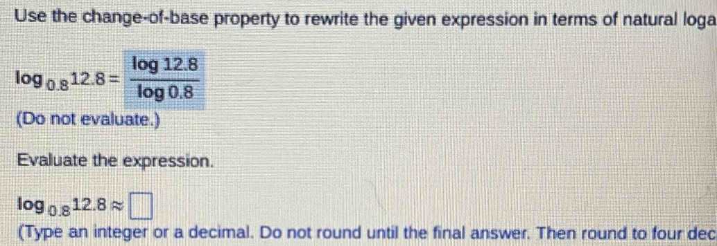 Use the change-of-base property to rewrite the given expression in terms of natural loga
log _0.812.8= (log 12.8)/log 0.8 
(Do not evaluate.) 
Evaluate the expression.
log _0.812.8approx □
(Type an integer or a decimal. Do not round until the final answer. Then round to four dec