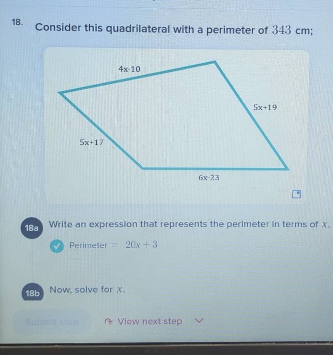 Consider this quadrilateral with a perimeter of 343 cm;
18a Write an expression that represents the perimeter in terms of X.
Perimeter =20x+3
18b Now, solve for X.
Submit step View next step