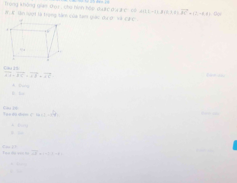 Cầu hổi từ 25 đen 28
Trong không gian ơxz , cho hình hộp OABCO'A'B'C' có A(1,1;-1),B(0;3;0),overline BC'=(2,-6;6). Gọi
#. K lần lượt là trọng tâm của tạm giác OA'O' và CB'C'.
Cầu 25:
overline A'A-overline B'C'-overline A'B'=overline A'C+
Dánh dầu
A. Đùng
B Sai
Câu 26 Dánh dều
Tọa độ điểm C' là (2,-3,75).
A Duny
B. Sui
Cau 27
Tạa đọ vec to overline AB=(-2,3,-6)
4 Ea