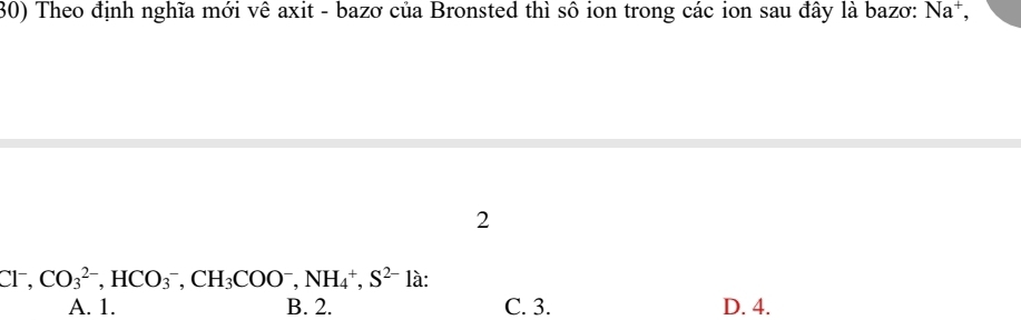 Theo định nghĩa mới vê axit - bazơ của Bronsted thì sô ion trong các ion sau đây là bazơ: Na^+, 
2
Cl^-, CO_3^((2-), HCO_3^-, CH_3)COO^-, NH_4^(+, S^2-)la
A. 1. B. 2. C. 3. D. 4.