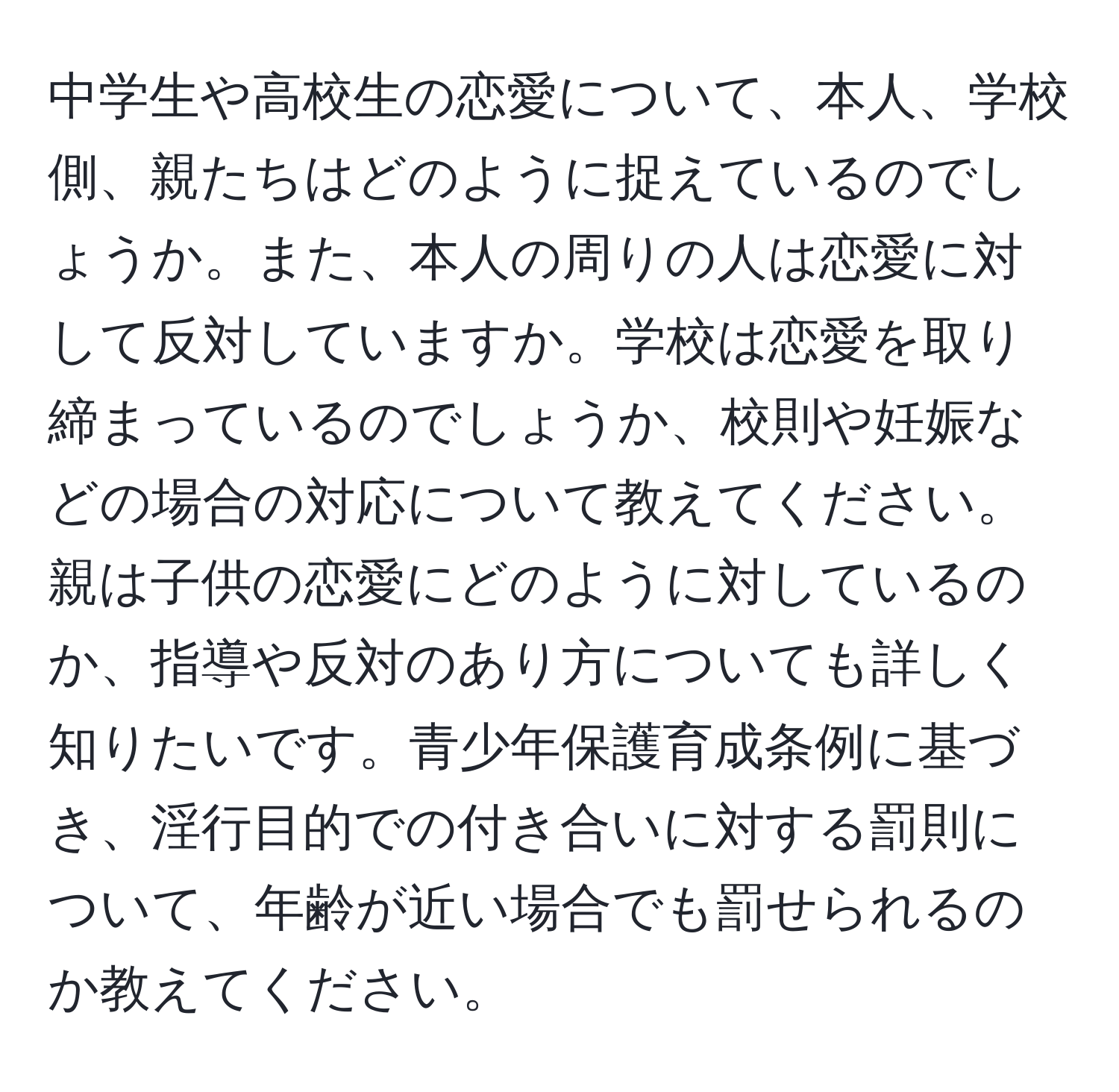 中学生や高校生の恋愛について、本人、学校側、親たちはどのように捉えているのでしょうか。また、本人の周りの人は恋愛に対して反対していますか。学校は恋愛を取り締まっているのでしょうか、校則や妊娠などの場合の対応について教えてください。親は子供の恋愛にどのように対しているのか、指導や反対のあり方についても詳しく知りたいです。青少年保護育成条例に基づき、淫行目的での付き合いに対する罰則について、年齢が近い場合でも罰せられるのか教えてください。