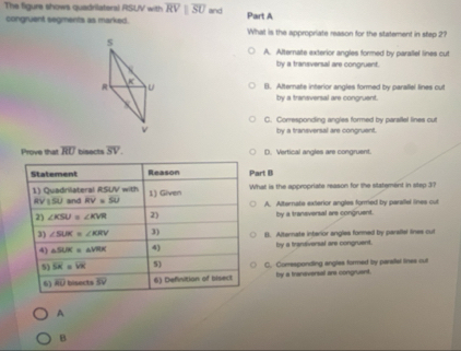 The figure shows quadrilatersl RSUV with overline RVparallel overline SU and Part A
congruent segments as marked. What is the appropriate reason for the statement in step 2?
s
A. Alternate exterior angles formed by parallel lines cut
by a transversal are congruent.

R U B. Afternate interior angles formed by parallel lines cut
by a transversal are congruent.
C. Corresponding angles formed by paraflel lines out
v
by a transversal are congruent.
Prove that overline RU bisects overline SV. D. Vertical angles are congruent.
Statement Reason Part B
1) Quadnilateral RSUV with 1) Given What is the appropriate reason for the statement in step 3?
RV 150 and RV=SU A. Alternata exterior angles formed by parsifel lines cut
2) ∠ KSU≌ ∠ KVR 2) by a traneversal are congruent.
3) ∠ SUK=∠ KRV 3) B. Alternate interior angles formed by parallel lines cul
4) △ SLK≌ △ VRK 4) by a trantiversal are congruent.
5) overline SK=overline VM 5) C. Corresponding angles formed by parallal lines cut
6) overline RO bisects overline SV 6) Definition of bisect by a traneversal are congruent.
A
B