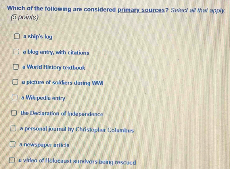 Which of the following are considered primary sources? Select all that apply.
(5 points)
a ship's log
a blog entry, with citations
a World History textbook
a picture of soldiers during WWI
a Wikipedia entry
the Declaration of Independence
a personal journal by Christopher Columbus
a newspaper article
a video of Holocaust survivors being rescued