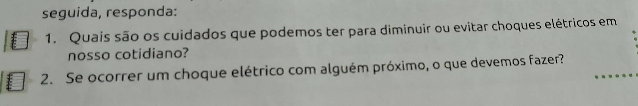 seguida, responda: 
1. Quais são os cuidados que podemos ter para diminuir ou evitar choques elétricos em 
nosso cotidiano? 
2. Se ocorrer um choque elétrico com alguém próximo, o que devemos fazer?