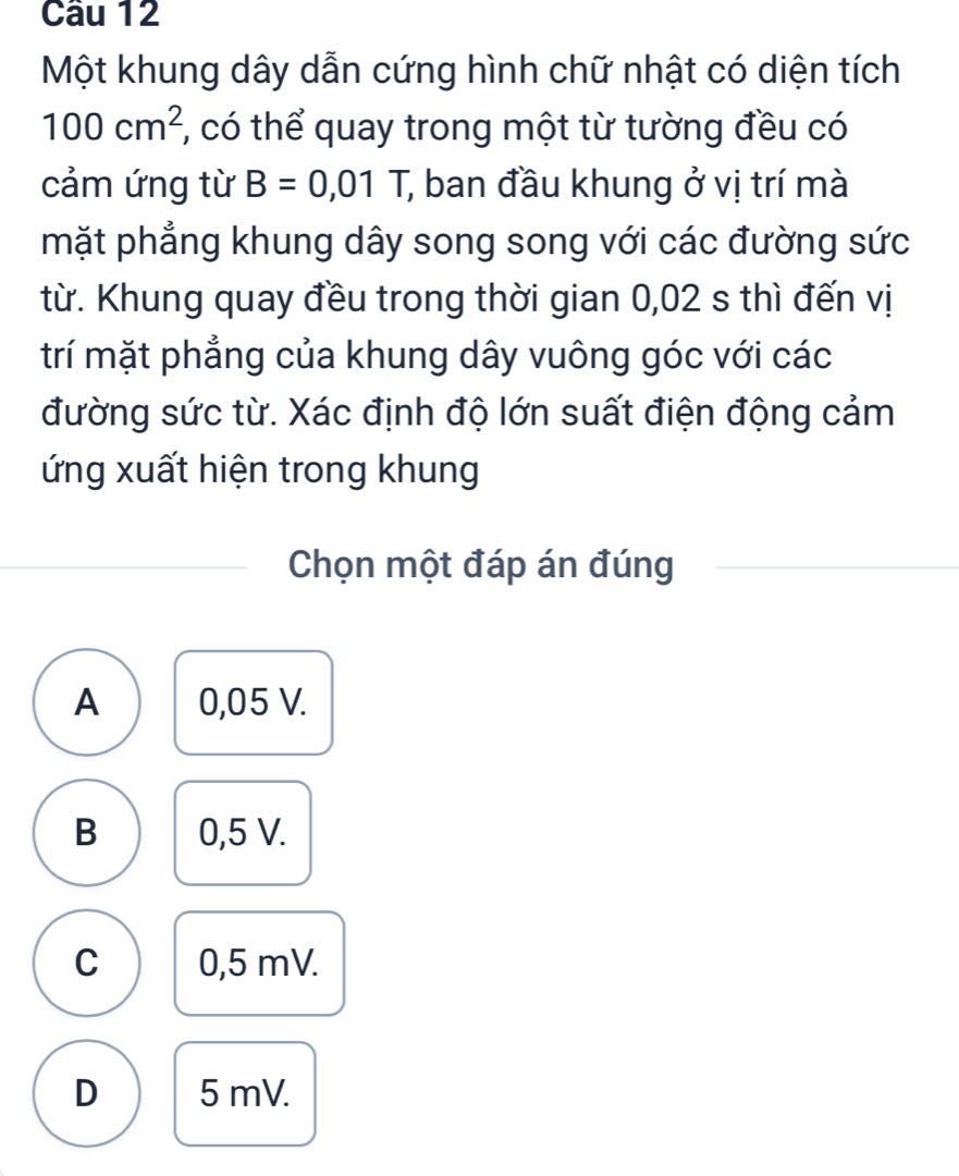 Một khung dây dẫn cứng hình chữ nhật có diện tích
100cm^2 , có thể quay trong một từ tường đều có
cảm ứng từ B=0,01 7 ban đầu khung ở vị trí mà
mặt phẳng khung dây song song với các đường sức
từ. Khung quay đều trong thời gian 0,02 s thì đến vị
trí mặt phẳng của khung dây vuông góc với các
đường sức từ. Xác định độ lớn suất điện động cảm
ứng xuất hiện trong khung
Chọn một đáp án đúng
A 0,05 V.
B 0,5 V.
C 0,5 mV.
D 5 mV.