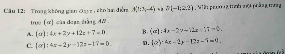 Trong không gian Oxyz , cho hai điểm A(1;3;-4) và B(-1;2;2). Viết phương trình mặt phẳng trung
trực (α) của đoạn thẳng AB.
A. (alpha ):4x+2y+12z+7=0. B. (alpha ):4x-2y+12z+17=0.
C. (alpha ):4x+2y-12z-17=0.
D. (alpha ):4x-2y-12z-7=0. 
của đoạn thả