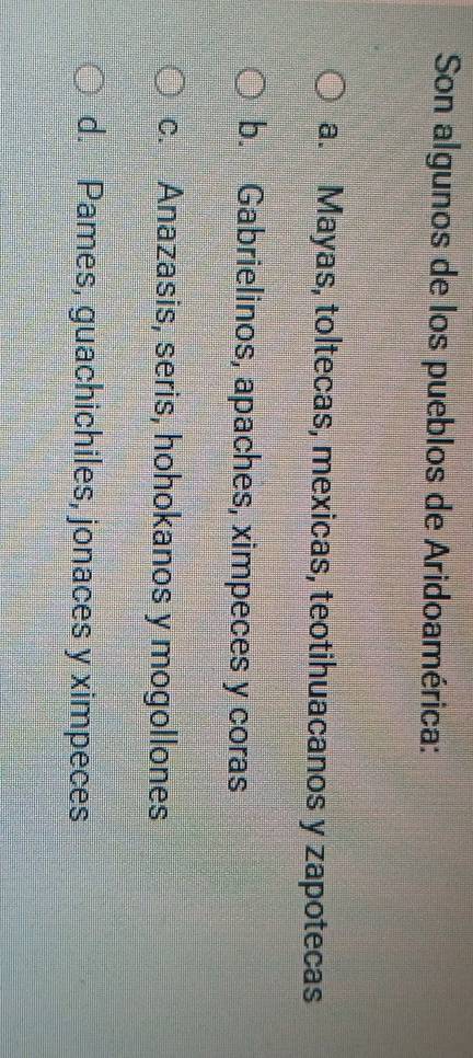 Son algunos de los pueblos de Aridoamérica:
a. Mayas, toltecas, mexicas, teotihuacanos y zapotecas
b. Gabrielinos, apaches, ximpeces y coras
c. Anazasis, seris, hohokanos y mogollones
d. Pames, guachichiles, jonaces y ximpeces