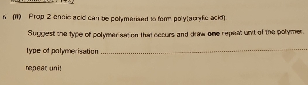 6 (ii) Prop-2-enoic acid can be polymerised to form poly(acrylic acid). 
Suggest the type of polymerisation that occurs and draw one repeat unit of the polymer. 
type of polymerisation_ 
repeat unit