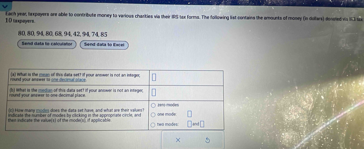 Each year, taxpayers are able to contribute money to various charities via their IRS tax forms. The following list contains the amounts of money (in dollars) donated via IRS tax
10 taxpayers.
80, 80, 94, 80, 68, 94, 42, 94, 74, 85
Send data to calculator Send data to Excel