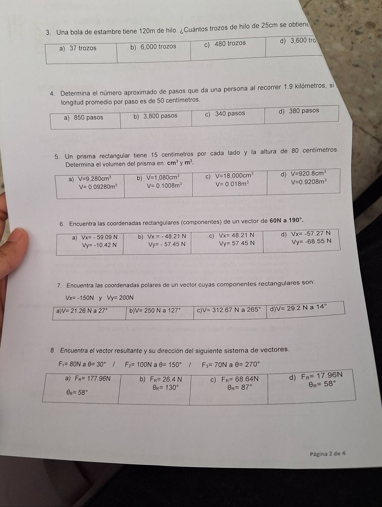 Una bola de estambre tiene 120m de hilo. ¿Cuántos trozos de hilo de 25cm se obtiene
a) 37 trozos b) 6,000 trozos c) 480 trozos d) 3,600 tro
4. Determina el número aproximado de pasos que da una persona al recorrer 1.9 kilómetros, si
longitud promedio por paso es de 50 centímetros.
a) 850 pasos b) 3,800 pasos c) 340 pasos d) 380 pasos
5. Un prisma rectangular tiene 15 centímetros por cada lado y la altura de 80 centímetros.
Determina el volumen del prisma en:cm^3ym^3.
6. Encuentra las coordenadas rectangulares (componentes) de un vector de 60N a 190°.
7. Encuentra las coordenadas polares de un vector cuyas componentes rectangulares son:
Vx=-150N y Vy=200N
8. Encuentra el vector resultante y su dirección del siguiente sistema de vectores.
F_1=80N a θ =30° / F_2=100N a θ =150° F_3=70N a θ =270°
Página 2 de 4