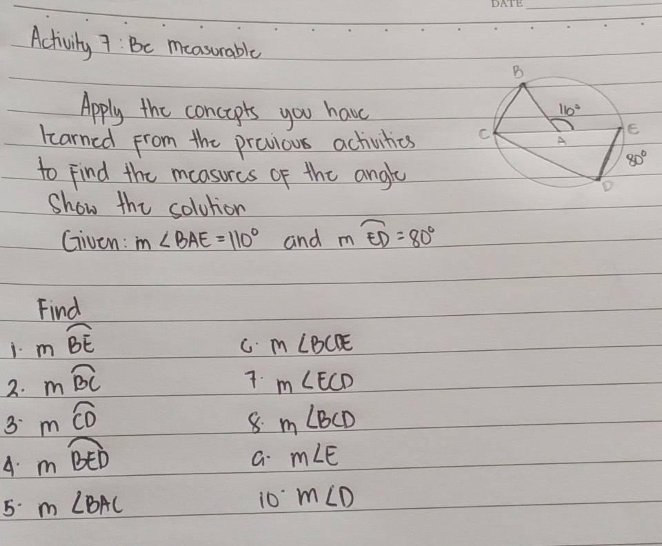 Activily 7: Be moasorable
Apply the concapts you have
learned from the previous activities 
to Find the measurcs of the angly
Show the solution
Given: m∠ BAE=110° and moverline ED=80°
Find
1. mwidehat BE
C. m∠ BCDE
7.
2. moverline BC m∠ ECD
3 mwidehat CD
8. m∠ BCD
A. mwidehat BED
a m∠ E
5. m∠ BAC
10 m∠ D