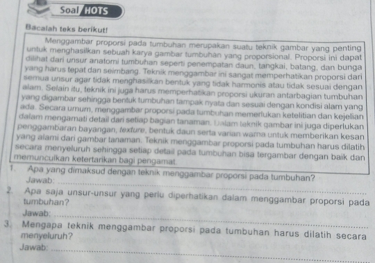 Soal /HOTS
Bacalah teks berikut!
Menggambar proporsi pada tumbuhan merupakan suatu teknik gambar yang penting
untuk menghasilkan sebuah karya gambar tumbuhan yang proporsional. Proporsi ini dapat
dilihat dari unsur anatomi tumbuhan seperti penempatan daun, tangkai, batang, dan bunga
yang harus tepat dan seimbang. Teknik menggambar ini sangat memperhatikan proporsi dari
semua unsur agar tidak menghasilkan bentuk yang tidak harmonis atau tidak sesuai dengan
alam. Selain itu, teknik ini juga harus memperhatikan proporsi ukuran antarbagian tumbuhan
yang digambar sehingga bentuk tumbuhan tampak nyata dan sesuai dengan kondisi alam yang
ada. Secara umum, menggambar proporsi pada tumbuhan memerlukan ketelitian dan kejelian
dalam mengamati detail dari setiap bagian tanaman. Đalam teknik qambar ini juga diperlukan
penggambaran bayangan, fexture, bentuk daun serta varian warna untuk memberikan kesan
yang alami dari gambar tanaman. Teknik menggambar proporsi pada tumbuhan harus dilatih
secara menyeluruh sehingga setiap detail pada tumbuhan bisa tergambar dengan baik dan
memunculkan ketertarikan bagi pengamat.
1. Apa yang dimaksud dengan teknik menggambar proporsi pada tumbuhan?
Jawab:_
2. Apa saja unsur-unsur yang periu diperhatikan dalam menggambar proporsi pada
tumbuhan?
Jawab:_
3. Mengapa teknik menggambar proporsi pada tumbuhan harus dilatih secara
menyeluruh?
Jawab:_